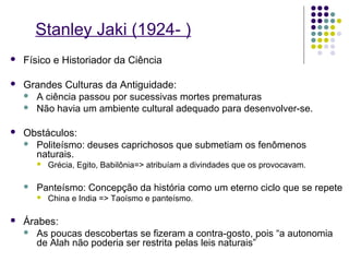 Stanley Jaki (1924- )
   Físico e Historiador da Ciência

   Grandes Culturas da Antiguidade:
     A ciência passou por sucessivas mortes prematuras
     Não havia um ambiente cultural adequado para desenvolver-se.


   Obstáculos:
     Politeísmo: deuses caprichosos que submetiam os fenômenos
      naturais.
           Grécia, Egito, Babilônia=> atribuíam a divindades que os provocavam.

       Panteísmo: Concepção da história como um eterno ciclo que se repete
           China e India => Taoísmo e panteísmo.

   Árabes:
     As poucas descobertas se fizeram a contra-gosto, pois “a autonomia
       de Alah não poderia ser restrita pelas leis naturais”
 