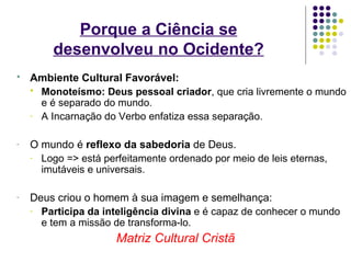 Porque a Ciência se
        desenvolveu no Ocidente?
   Ambiente Cultural Favorável:
     Monoteísmo: Deus pessoal criador, que cria livremente o mundo
      e é separado do mundo.
    - A Incarnação do Verbo enfatiza essa separação.


-   O mundo é reflexo da sabedoria de Deus.
    - Logo => está perfeitamente ordenado por meio de leis eternas,
      imutáveis e universais.

-   Deus criou o homem à sua imagem e semelhança:
    - Participa da inteligência divina e é capaz de conhecer o mundo
      e tem a missão de transforma-lo.
                      Matriz Cultural Cristã
 
