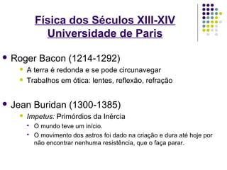 Física dos Séculos XIII-XIV
             Universidade de Paris

 Roger     Bacon (1214-1292)
      A terra é redonda e se pode circunavegar
      Trabalhos em ótica: lentes, reflexão, refração


 Jean     Buridan (1300-1385)
      Impetus: Primórdios da Inércia
          O mundo teve um início.
          O movimento dos astros foi dado na criação e dura até hoje por
           não encontrar nenhuma resistência, que o faça parar.
 