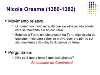 Nicole Oresme (1380-1382)
 Movimento     relativo.
      O homem no navio acredita que ele está parado e tudo
       está se movendo e é ao contrário.
      Estende à Terra: um observador na Terra não dispõe de
       qualquer meio para saber se o alvorecer e o pôr do sol
       são resultantes da rotação do sol ou da terra.


 Pergunta-se:
      Não será que a terra é que está girando?
                 Antecessor de Copérnico!
 