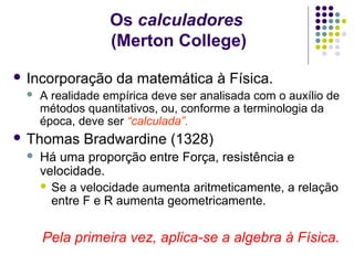 Os calculadores
                  (Merton College)
 Incorporação     da matemática à Física.
    A realidade empírica deve ser analisada com o auxílio de
     métodos quantitativos, ou, conforme a terminologia da
     época, deve ser “calculada”.
 Thomas     Bradwardine (1328)
    Há uma proporção entre Força, resistência e
     velocidade.
      Se a velocidade aumenta aritmeticamente, a relação
       entre F e R aumenta geometricamente.


     Pela primeira vez, aplica-se a algebra à Física.
 