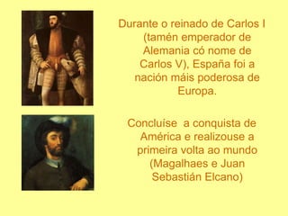Durante o reinado de Carlos I (tamén emperador de Alemania có nome de Carlos V), España foi a nación máis poderosa de Europa.Concluíse  a conquista de América e realizouse a primeira volta ao mundo (Magalhaes e Juan Sebastián Elcano)
