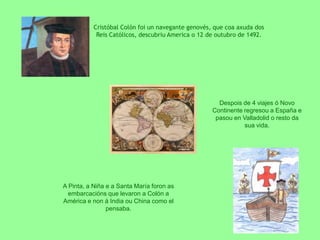 Cristóbal Colón foi un navegante genovés, que coa axuda dos Reis Católicos, descubriu America o 12 de outubro de 1492.Despois de 4 viajes ó Novo Continente regresou a España e pasou en Valladolid o resto da sua vida.A Pinta, a Niña e a Santa María foron as embarcacións que levaron a Colón a América e non á India ou China como el pensaba. 