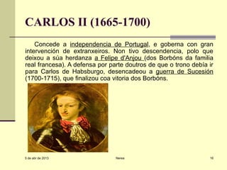 CARLOS II (1665-1700)
    Concede a independencia de Portugal, e goberna con gran
intervención de extranxeiros. Non tivo descendencia, polo que
deixou a súa herdanza a Felipe d'Anjou (dos Borbóns da familia
real francesa). A defensa por parte doutros de que o trono debía ir
para Carlos de Habsburgo, desencadeou a guerra de Sucesión
(1700-1715), que finalizou coa vitoria dos Borbóns.




5 de abr de 2013                Nerea                            16
 