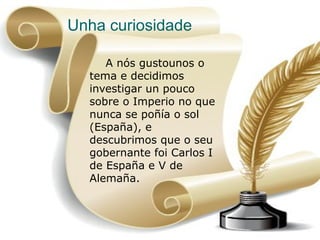 Unha curiosidade

                        A nós gustounos o
                     tema e decidimos
                     investigar un pouco
                     sobre o Imperio no que
                     nunca se poñía o sol
                     (España), e
                     descubrimos que o seu
                     gobernante foi Carlos I
                     de España e V de
                     Alemaña.



5 de abr de 2013                               17
 
