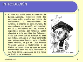 INTRODUCIÓN

    A finais da Idade Media e comezos da
     Época Moderna, realizouse unha das
     empresas máis grandes na historia da
     humanidade:      o    Descubrimento    de
     América, o encontro de dous mundos, de
     dúas culturas que ata entón se ignoraban.
     Foi un 12 de outubro de 1.492 cando a
     expedición dirixida por Cristóbal Colón
     chegaba a unha das illas das Bahamas.
     Aínda que creron que se achaban ao leste
     das Indias, arribaran a un novo continente
     que, algúns anos despois, sería coñecido
     como América, xa que en 1.499 Américo
     Vespucio viaxou a Sudamérica e ao
     Caribe e convenceuse de que as terras
     descubertas eran un novo continente e
     non Asia, como se pensaba, de aí o nome
     de América de ‘Américo V.’

 5 de abr de 2013                                 4
 