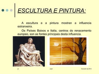 ESCULTURA E PINTURA:
   A escultura e a pintura mostran a influencia
estranxeira.
   Os Países Baixos e Italia, centros do renacemento
europeo, son as fontes principais desta influencia.




7                     Juan                  5 de abr de 2013
 