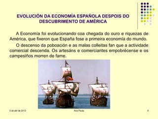 EVOLUCIÓN DA ECONOMÍA ESPAÑOLA DESPOIS DO
               DESCUBRIMENTO DE AMÉRICA

  A Economía foi evolucionando coa chegada do ouro e riquezas de
América, que fixeron que España fose a primeira economía do mundo.
  O descenso da poboación e as malas colleitas fan que a actividade
comercial descenda. Os artesáns e comerciantes empobrécense e os
campesiños morren de fame.




5 de abr de 2013               Ana Paula                          9
 