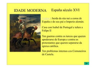IDADE MODERNA España século XVI
Carlos I: herda da súa nai a coroa de
España e do seu pai o Imperio alemán.
Casa con Isabel de Portugal e teñen a
Felipe II
Ten guerras contra os turcos que queren
apoderarse de Europa e contra os
protestantes que queren separarse da
igrexa católica.
Ten problemas internos cos Comuneiros
de Castela.
 