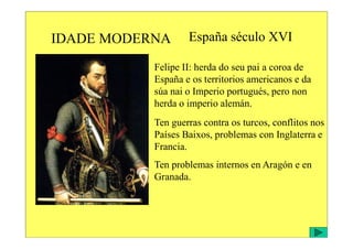 IDADE MODERNA España século XVI
Felipe II: herda do seu pai a coroa de
España e os territorios americanos e da
súa nai o Imperio portugués, pero non
herda o imperio alemán.
Ten guerras contra os turcos, conflitos nos
Ten guerras contra os turcos, conflitos nos
Países Baixos, problemas con Inglaterra e
Francia.
Ten problemas internos en Aragón e en
Granada.
 