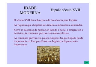 IDADE
MODERNA
España século XVII
O século XVII foi unha época de decadencia para España.
As riquezas que chegaban de América empezaban a descender.
Sofre un descenso de poboación debido á peste, á emigración a
América, ás continuas guerras e ás malas colleitas.
América, ás continuas guerras e ás malas colleitas.
As continuas guerras con países europeos fai que España perda
importancia en Europa e Francia e Inglaterra fáganse máis
importantes.
Armada Invencible
 