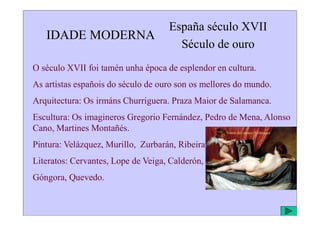 IDADE MODERNA
España século XVII
Século de ouro
O século XVII foi tamén unha época de esplendor en cultura.
As artistas españois do século de ouro son os mellores do mundo.
Arquitectura: Os irmáns Churriguera. Praza Maior de Salamanca.
Escultura: Os imagineros Gregorio Fernández, Pedro de Mena, Alonso
Escultura: Os imagineros Gregorio Fernández, Pedro de Mena, Alonso
Cano, Martines Montañés.
Pintura: Velázquez, Murillo, Zurbarán, Ribeira.
Literatos: Cervantes, Lope de Veiga, Calderón,
Góngora, Quevedo.
Venus del espejo. Velázquez
 