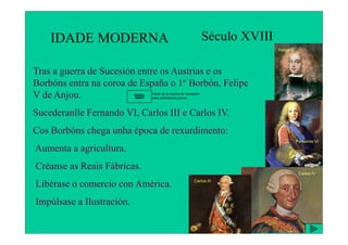IDADE MODERNA Século XVIII
Tras a guerra de Sucesión entre os Austrias e os
Borbóns entra na coroa de España o 1º Borbón, Felipe
V de Anjou.
Sucederanlle Fernando VI, Carlos III e Carlos IV.
Felipe V
Video de la Guerra de Sucesión.
www.artehistoria.jcyl.es
Cos Borbóns chega unha época de rexurdimento:
Aumenta a agricultura.
Créanse as Reais Fábricas.
Libérase o comercio con América.
Impúlsase a Ilustración.
Fernando VI
Carlos III
Carlos IV
 