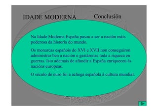 IDADE MODERNA Conclusión
Na Idade Moderna España pasou a ser a nación máis
poderosa da historia do mundo.
Os monarcas españois do XVI e XVII non conseguiron
administrar ben a nación e gastáronse toda a riqueza en
administrar ben a nación e gastáronse toda a riqueza en
guerras. Isto ademais de afundir a España enriqueceu ás
nacións europeas.
O século de ouro foi a achega española á cultura mundial.
 