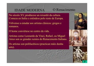 IDADE MODERNA O Renacimento
No século XV, prodúcese un rexurdir da cultura.
Comeza en Italia e esténdese polo resto de Europa.
Vólvense a estudar aos artistas clásicos: gregos e
romanos.
O home convértese no centro da vida.
Artistas como Leonardo da Vinci, Rafael, ou Miguel
Anxo son os grandes xenios do Renacemento Italiano.
Os artistas son polifacéticos (practican máis dunha
arte).
 