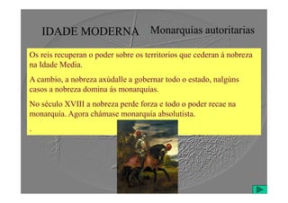IDADE MODERNA Monarquías autoritarias
Os reis recuperan o poder sobre os territorios que cederan á nobreza
na Idade Media.
A cambio, a nobreza axúdalle a gobernar todo o estado, nalgúns
casos a nobreza domina ás monarquías.
No século XVIII a nobreza perde forza e todo o poder recae na
No século XVIII a nobreza perde forza e todo o poder recae na
monarquía. Agora chámase monarquía absolutista.
.
 