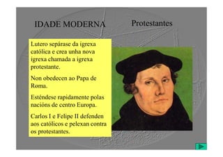 IDADE MODERNA Protestantes
Lutero sepárase da igrexa
católica e crea unha nova
igrexa chamada a igrexa
protestante.
Non obedecen ao Papa de
Non obedecen ao Papa de
Roma.
Esténdese rapidamente polas
nacións de centro Europa.
Carlos I e Felipe II defenden
aos católicos e pelexan contra
os protestantes.
 