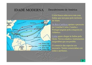 IDADE MODERNA Descubrimento de América
Colón busca unha nova ruta coas
Indias que non pase polo territorio
do Islam.
Os Reis Católicos apoian o proxecto
de Cristóbal Colón. Castela e
Portugal pugnan pola conquista do
Atlántico.
Atlántico.
Colón quere chegar ás Indias polo
Oeste. Novos estudos e instrumentos
aseguraban que era posible.
O comercio das especias era
necesario. Tamén comerciaban con
sedas e perfumes.
 