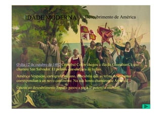 IDADE MODERNA Descubrimento de América
O día 12 de outubro de 1492 Cristóbal Colón chegou á illa de Guanahani, á que
chamou San Salvador. El pensou que chegara ás Indias.
Américo Vespucio, cartógrafo italiano, descubriu que as terras descubertas
correspondían a un novo continente. Na súa honra chamáronlle América.
Grazas ao descubrimento España pasou a ser a 1ª potencia mundial.
 