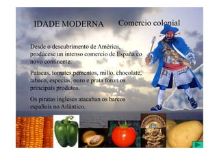 IDADE MODERNA Comercio colonial
Desde o descubrimento de América,
prodúcese un intenso comercio de España co
novo continente.
Patacas, tomates,pementos, millo, chocolate,
tabaco, especias, ouro e prata foron os
tabaco, especias, ouro e prata foron os
principais produtos.
Os piratas ingleses atacaban os barcos
españois no Atlántico.
 