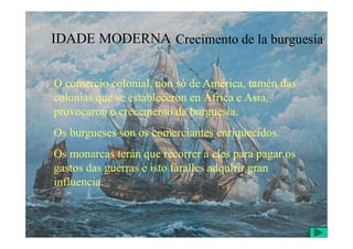 IDADE MODERNA Crecimento de la burguesía
O comercio colonial, non só de América, tamén das
colonias que se estableceron en África e Asia,
provocaron o crecemento da burguesía.
Os burgueses son os comerciantes enriquecidos.
Os monarcas terán que recorrer a eles para pagar os
gastos das guerras e isto faralles adquirir gran
influencia.
 
