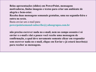 Belas apresentações (slides) em PowerPoint, mensagens motivadoras, lindas imagens e textos para criar um ambiente de alegria e bem-estar. Receba duas mensagens semanais gratuitas, uma na segunda-feira e outra na sexta. Basta enviar um e-mail para:  [email_address]   não precisa escrever nada no e-mail, nem no campo assunto é só enviar o e-mail e daí a pouco você recebe uma mensagem de confirmação, a qual deve novamente somente clicar em responder sem escrever nada no e-mail, clique em Enviar e já estará inscrito(a) para receber as mensagens.  