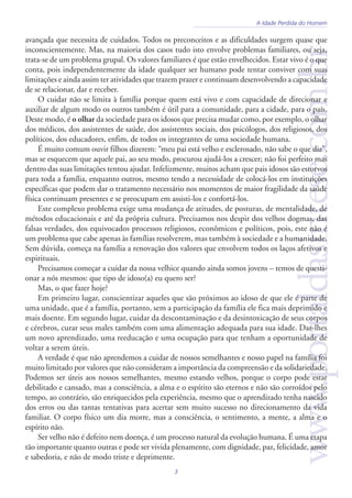 www.portaldasintese.com.br
3
A Idade Perdida do Homem
avançada que necessita de cuidados. Todos os preconceitos e as dificuldades surgem quase que
inconscientemente. Mas, na maioria dos casos tudo isto envolve problemas familiares, ou seja,
trata-se de um problema grupal. Os valores familiares é que estão envelhecidos. Estar vivo é o que
conta, pois independentemente da idade qualquer ser humano pode tentar conviver com suas
limitações e ainda assim ter atividades que trazem prazer e continuam desenvolvendo a capacidade
de se relacionar, dar e receber.
O cuidar não se limita à família porque quem está vivo e com capacidade de direcionar e
auxiliar de algum modo os outros também é útil para a comunidade, para a cidade, para o país.
Deste modo, é o olhar da sociedade para os idosos que precisa mudar como, por exemplo, o olhar
dos médicos, dos assistentes de saúde, dos assistentes sociais, dos psicólogos, dos religiosos, dos
políticos, dos educadores, enfim, de todos os integrantes de uma sociedade humana.
É muito comum ouvir filhos dizerem: “meu pai está velho e esclerosado, não sabe o que diz”,
mas se esquecem que aquele pai, ao seu modo, procurou ajudá-los a crescer; não foi perfeito mas
dentro das suas limitações tentou ajudar. Infelizmente, muitos acham que pais idosos são estorvos
para toda a família, enquanto outros, mesmo tendo a necessidade de colocá-los em instituições
específicas que podem dar o tratamento necessário nos momentos de maior fragilidade da saúde
física continuam presentes e se preocupam em assisti-los e confortá-los.
Este complexo problema exige uma mudança de atitudes, de posturas, de mentalidade, de
métodos educacionais e até da própria cultura. Precisamos nos despir dos velhos dogmas, das
falsas verdades, dos equivocados processos religiosos, econômicos e políticos, pois, este não é
um problema que cabe apenas às famílias resolverem, mas também à sociedade e a humanidade.
Sem dúvida, começa na família a renovação dos valores que envolvem todos os laços afetivos e
espirituais.
Precisamos começar a cuidar da nossa velhice quando ainda somos jovens – temos de questi-
onar a nós mesmos: que tipo de idoso(a) eu quero ser?
Mas, o que fazer hoje?
Em primeiro lugar, conscientizar aqueles que são próximos ao idoso de que ele é parte de
uma unidade, que é a família, portanto, sem a participação da família ele fica mais deprimido e
mais doente. Em segundo lugar, cuidar da descontaminação e da desintoxicação de seus corpos
e cérebros, curar seus males também com uma alimentação adequada para sua idade. Dar-lhes
um novo aprendizado, uma reeducação e uma ocupação para que tenham a oportunidade de
voltar a serem úteis.
A verdade é que não aprendemos a cuidar de nossos semelhantes e nosso papel na família foi
muito limitado por valores que não consideram a importância da compreensão e da solidariedade.
Podemos ser úteis aos nossos semelhantes, mesmo estando velhos, porque o corpo pode estar
debilitado e cansado, mas a consciência, a alma e o espírito são eternos e não são corroídos pelo
tempo, ao contrário, são enriquecidos pela experiência, mesmo que o aprendizado tenha nascido
dos erros ou das tantas tentativas para acertar sem muito sucesso no direcionamento da vida
familiar. O corpo físico um dia morre, mas a consciência, o sentimento, a mente, a alma e o
espírito não.
Ser velho não é defeito nem doença, é um processo natural da evolução humana. É uma etapa
tão importante quanto outras e pode ser vivida plenamente, com dignidade, paz, felicidade, amor
e sabedoria, e não de modo triste e deprimente.
 