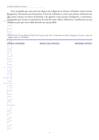 4
www.portaldasintese.com.brUma sociedade que trata mal seus idosos não é digna de se chamar civilizada e muito menos
de humana. Precisamos nos humanizar. É hora de voltarmos a crescer por dentro, deixarmos de
agir como crianças em busca da fantasia e de agirmos como pessoas inteligentes e conscientes,
começando por escutar as experiências de vida dos mais velhos, refletirmos e meditarmos na sua
sabedoria, para que nossa idade dourada não seja perdida!
PRÓXIMO ARTIGOÍNDICE DOS ARTIGOSARTIGO ANTERIOR
1
Parte do texto de uma palestra do prof. José Francisco Silva Dias. Coordenador do Núcleo Integrado de Estudos e Apoio da
Terceira Idade, da UFSM/RGS
A Idade Perdida do Homem
 