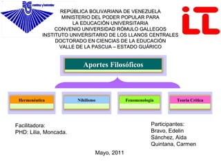 REPÚBLICA BOLIVARIANA DE VENEZUELA MINISTERIO DEL PODER POPULAR PARA LA EDUCACIÓN UNIVERSITARIA CONVENIO UNIVERSIDAD RÓMULO GALLEGOS INSTITUTO UNIVERSITARIO DE LOS LLANOS CENTRALES DOCTORADO EN CIENCIAS DE LA EDUCACIÓN VALLE DE LA PASCUA – ESTADO GUÁRICO Participantes: Bravo, Edelin  Sánchez, Aida Quintana, Carmen Facilitadora: PHD: Lilia, Moncada. Mayo, 2011 Aportes Filosóficos Hermenéutica Nihilismo Fenomenología Teoría Crítica 