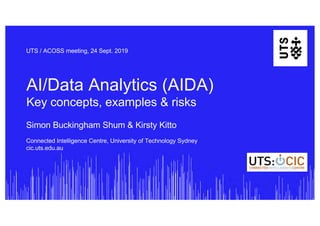 AI/Data Analytics (AIDA)
Key concepts, examples & risks
UTS / ACOSS meeting, 24 Sept. 2019
Simon Buckingham Shum & Kirsty Kitto
Connected Intelligence Centre, University of Technology Sydney
cic.uts.edu.au
 
