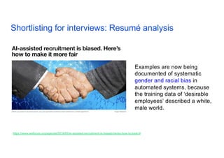 Shortlisting for interviews: Resumé analysis 17
https://www.weforum.org/agenda/2019/05/ai-assisted-recruitment-is-biased-heres-how-to-beat-it/
Examples are now being
documented of systematic
gender and racial bias in
automated systems, because
the training data of ‘desirable
employees’ described a white,
male world.
 
