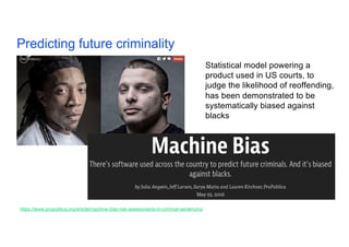 Predicting future criminality 20
https://www.propublica.org/article/machine-bias-risk-assessments-in-criminal-sentencing
Statistical model powering a
product used in US courts, to
judge the likelihood of reoffending,
has been demonstrated to be
systematically biased against
blacks
 