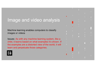 Image and video analysis
Machine learning enables computers to classify
images or videos
Issues: As with any machine learning system, like a
child, it learns based on what examples it’s shown. If
the examples are a distorted view of the world, it will
learn and perpetuate those categories.
 