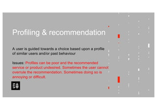 Profiling & recommendation
A user is guided towards a choice based upon a profile
of similar users and/or past behaviour
Issues: Profiles can be poor and the recommended
service or product undesired. Sometimes the user cannot
overrule the recommendation. Sometimes doing so is
annoying or difficult.
 