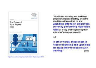 https://www.weforum.org/reports/the-future-of-jobs-report-2018
“Insufficient reskilling and upskilling:
Employers indicate that they are set to
prioritize and focus their re- and
upskilling efforts on employees
currently performing high-value
roles as a way of strengthening their
enterprise’s strategic capacity
[...]
In other words, those most in
need of reskilling and upskilling
are least likely to receive such
training.” (p.ix)
 