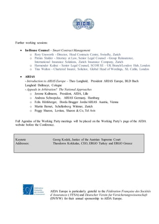 Further working sessions:
 In-House Counsel – Smart Contract Management
o Rory Unsworth - Director, Head Contracts Centre, SwissRe, Zurich
o Pirmin Stalder - Attorney at Law, Senior Legal Counsel - Group Reinsurance,
International Insurance Solutions, Zurich Insurance Company, Zurich
o Harmender Kalirai - Senior Legal Counsel, SCOR SE – UK Branch/London Hub, London
o Tina Walton - Chartered Insurer, Solicitor, Global Head of Wordings, XL Catlin, London
 ARIAS
- Introduction to ARIAS Europe – Theo Langheid, President ARIAS Europe, BLD Bach
Langheid Dallmayr, Cologne
- Appeals in Arbitration? The National Approaches
o Jerome Kullmann, President, AIDA, Lille
o Andreas Schwepcke, ARIAS Germany, Hamburg
o Felix Hörlsberger, Dorda Brugger Jordis/ARIAS Austria, Vienna
o Martin Bernet, Schellenberg Wittmer, Zurich
o Peggy Sharon, Levitan, Sharon & Co, Tel Aviv
Full Agendas of the Working Party meetings will be placed on the Working Party’s page of the AIDA
website before the Conference.
Keynote
Addresses:
Georg Kodek, Justice of the Austrian Supreme Court
Theodoros Kokkalas, CEO, ERGO Turkey and ERGO Greece
AIDA Europe is particularly grateful to the Fédération Française des Sociétés
d’Assurances ( FFSA) and Deutscher Verein fur Versicherungswissenschaft
(DVfVW) for their annual sponsorship to AIDA Europe.
 