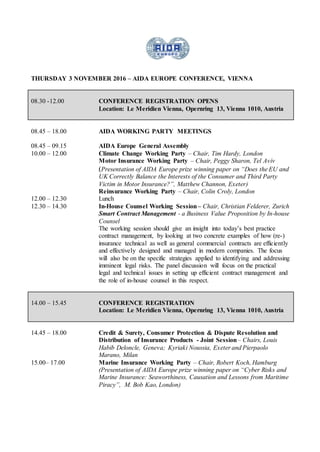 THURSDAY 3 NOVEMBER 2016 – AIDA EUROPE CONFERENCE, VIENNA
08.30 -12.00 CONFERENCE REGISTRATION OPENS
Location: Le Meridien Vienna, Opernring 13, Vienna 1010, Austria
08.45 – 18.00 AIDA WORKING PARTY MEETINGS
08.45 – 09.15 AIDA Europe General Assembly
10.00 – 12.00 Climate Change Working Party – Chair, Tim Hardy, London
Motor Insurance Working Party – Chair, Peggy Sharon, Tel Aviv
(Presentation of AIDA Europe prize winning paper on “Does the EU and
UK Correctly Balance the Interests of the Consumer and Third Party
Victim in Motor Insurance?”, Matthew Channon, Exeter)
Reinsurance Working Party – Chair, Colin Croly, London
12.00 – 12.30 Lunch
12.30 – 14.30 In-House Counsel Working Session– Chair, Christian Felderer, Zurich
Smart Contract Management - a Business Value Proposition by In-house
Counsel
The working session should give an insight into today’s best practice
contract management, by looking at two concrete examples of how (re-)
insurance technical as well as general commercial contracts are efficiently
and effectively designed and managed in modern companies. The focus
will also be on the specific strategies applied to identifying and addressing
imminent legal risks. The panel discussion will focus on the practical
legal and technical issues in setting up efficient contract management and
the role of in-house counsel in this respect.
14.00 – 15.45 CONFERENCE REGISTRATION
Location: Le Meridien Vienna, Opernring 13, Vienna 1010, Austria
14.45 – 18.00 Credit & Surety, Consumer Protection & Dispute Resolution and
Distribution of Insurance Products - Joint Session– Chairs, Louis
Habib Deloncle, Geneva; Kyriaki Noussia, Exeter and Pierpaolo
Marano, Milan
15.00– 17.00 Marine Insurance Working Party – Chair, Robert Koch, Hamburg
(Presentation of AIDA Europe prize winning paper on “Cyber Risks and
Marine Insurance: Seaworthiness, Causation and Lessons from Maritime
Piracy”, M. Bob Kao, London)
 