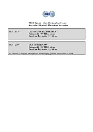 ARIAS Session– Chair, Theo Langheid, Cologne
Appeals in Arbitration? The National Approaches
18.30 – 19.30 CONFERENCE REGISTRATION
Redoutensäle HOFBURG Vienna
Dachfoyer, Josefsplatz, 1010 Vienna
18.30 – 20.00 DRINKS RECEPTION
Redoutensäle HOFBURG Vienna
Dachfoyer, Josefsplatz, 1010 Vienna
All conference delegates and registered accompanying persons are welcome to attend
 