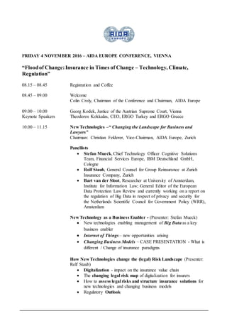 FRIDAY 4 NOVEMBER 2016 – AIDA EUROPE CONFERENCE, VIENNA
“Floodof Change:Insurance in Times of Change – Technology, Climate,
Regulation”
08.15 – 08.45 Registration and Coffee
08.45 – 09.00 Welcome
Colin Croly, Chairman of the Conference and Chairman, AIDA Europe
09.00 – 10.00
Keynote Speakers
Georg Kodek, Justice of the Austrian Supreme Court, Vienna
Theodoros Kokkalas, CEO, ERGO Turkey and ERGO Greece
10.00 – 11.15 New Technologies –“ Changing the Landscape for Business and
Lawyers”
Chairman: Christian Felderer, Vice-Chairman, AIDA Europe, Zurich
Panellists
 Stefan Mueck, Chief Technology Officer Cognitive Solutions
Team, Financial Services Europe, IBM Deutschland GmbH,
Cologne
 Rolf Staub, General Counsel for Group Reinsurance at Zurich
Insurance Company, Zurich
 Bart van der Sloot, Researcher at University of Amsterdam,
Institute for Information Law; General Editor of the European
Data Protection Law Review and currently working on a report on
the regulation of Big Data in respect of privacy and security for
the Netherlands Scientific Council for Government Policy (WRR),
Amsterdam
New Technology as a Business Enabler - (Presenter: Stefan Mueck)
 New technologies enabling management of Big Data as a key
business enabler
 Internet of Things – new opportunities arising
 Changing Business Models – CASE PRESENTATION - What is
different / Change of insurance paradigms
How New Technologies change the (legal) Risk Landscape (Presenter:
Rolf Staub)
 Digitalization - impact on the insurance value chain
 The changing legal risk map of digitalization for insurers
 How to assess legal risks and structure insurance solutions for
new technologies and changing business models
 Regulatory Outlook
 