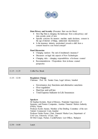 Data Privacy and Security (Presenter: Bart van der Sloot)
 How Big Data is changing the landscape from a data privacy and
data security point of view
 Specific concerns for insurers: machine made decisions, consent in
the age of internet of things, unintended discrimination
 Is the insurance industry predestined towards a shift from a
consent based to a use based concept?
Panel Discussion
 Changing markets: The end of (traditional) insurance?
 Discussion on legal risk aspects of New Technologies
 Changing risks – changing responsibilities of in-house counsel
 Recommendations / Propositions from in-house counsel
perspective
11.15 – 11.35 Coffee/Tea Break
11.35 – 12.50 Regulatory Change
Chairman: Prof. Dr. Samim Unan, Legal Advisor, Istanbul
 Governance, key functions and alternative sanctions
 Over regulation
 Hard law and soft law
 Total Expense Indicator in Life Insurances
Speakers
Dr Stephan Korinek, Head of Division, Prudential Supervision of
Insurance and Pension Companies, Austrian Financial Market Authority
(FMA), Vienna
Professor Kerim Atamer, Member of the Drafting Committee of the new
Turkish Commercial Code, Istanbul
Professor Stefan Perner, Chair, Financial Market Law, Department of
Civil Law, University of Linz, Linz
Dr Ottó Csurgó, Partner, Cseri&Partners Law Offices, Budapest
12.50 – 14.00 Lunch
 