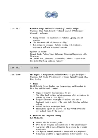 14.00 – 15.15 Climate Change: “Insurance in Times of Climate Change”
Chairman: Chris Rodd, formerly Technical Counsel, IAG Insurance
(Australia), Melbourne
 Pricing the risk -The mechanism of evaluation , pricing and risk
selection
 The uninsurable risk - Is there such a thing ?
 Risk mitigation strategies - Industry working with regulators ,
government and semi government agencies
Speakers (to include)
Richard Traub, Partner, Traub, Lieberman Strauss & Shrewsberry LLP,
New Jersey
Dr Caroline Bell, Addleshaw Goddard LLP, London - “Floods on the
Rise in the UK: Keep Calm and Reinsure”
15.15 – 15.35 Tea Break
15.35 – 17.00 Hot Topics: “Changes in the Insurance World – Legal Hot Topics”
Chairman: Rob Merkin QC, University of Exeter; Special Counsel, DLA
Piper London
 Fraud
David Hertzell, Former English Law Commissioner and Consultant to
BLM Law and Mactavish, London
 Types of insurance fraud recognised by law
 Size of the fraud problem, and circumstances where encountered in
practice (eg,motor accident injuries)
 Response of the law: what rights do insurers have after a
fraudulent claim in respect of the claim itself, the policy and other
policies
 Judicial discretion to disregard fraud
 Fraud claims against the assured – are they treated in the same
way as fraud claims by the assured
 Insurance and Litigation Funding
Rob Merkin QC
 General rules for access to justice
 Does the law recognise class actions and in what circumstances?
 Are lawyers able to support litigation by no win no fee or similar
arrangements
 Are litigation funders permitted to operate and, if so, regulated?
 Is insurance available to support claimants in their actions? If so,
 