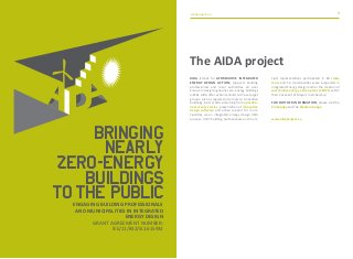 aidaproject.eu aidaproject.eu1 1
Bringing
nearly
zero-energy
buildings
tothe publicEngaging building professionals
and municipalities in integrated
energy design
Grant agreement number:
IEE/11/832/SI2.615932
AIDA (stands for Affirmative Integrated
Energy Design Action) supports building
professionals and local authorities all over
Europe in designing nearly zero-energy buildings
(nZEB). AIDA offer action tailored to these target
groups, such as regular study tours to innovative
buildings, best practice-learning from operatio-
nal success stories, presentation of innovative
design software and active support for muni-
cipalities via an integrated energy design (IED)
process. 3207 building professionals and muni-
cipal representatives participated in 86 study
tours and 54 municipalities were supported in
Integrated Energy Design and/or the creation of
sustainable energy action plans (SEAPs) within
their Covenant of Mayors membership.
For further information, please visit the
homepage and the Facebook page.
www.aidaproject.eu
The AIDA project
 