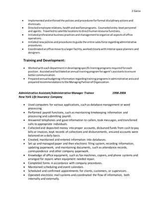2 Garza
 Implementedandenforcedthe policiesandproceduresforformal disciplinaryactionsand
dismissals.
 Directedemployee relations,healthandwelfareprograms. Counseledentry-level personnel
and agents. Travelled tosatellite locationstodirecthumanresource functions.
 Initiatedprofessional businesspracticesand managementtoorganize all aspectsof office
operations.
 Initiated newpoliciesandprocedurestoguide the entire salesforce regardingadministrative
procedures.
 Coordinatedanoffice move toalarger facility,workedcloselywithinteriorspace planners and
designers.
Training and Development:
 Workedwitheachdepartmentindevelopingspecifictrainingprogramsrequiredforeach
position. Assistedandfacilitatedanannual trainingprogramforagent’sassistantstoensure
bettercommunication.
 Preparedannual budgetinginformationregardingtrainingprogramsinadministrative areaand
preparedrecommendationstothe ManagingPartnerof Organization.
Administrative Assistant/Administrative Manager Trainee 1998-2004
New York Life Insurance Company
 Used computers for various applications, such as database management or word
processing.
 Performed payroll functions, such as maintaining timekeeping information and
processing and submitting payroll.
 Answered telephones and gave information to callers, took messages, and transferred
calls to appropriate individuals.
 Collected and deposited money into proper accounts, disbursed funds from cash to pay
bills or invoices, kept records of collections and disbursements, ensured accounts were
balanced on a daily basis.
 Created, maintained and entered information into databases.
 Set up and managed paper and then electronic filing system, recording information,
updating paperwork, and maintaining documents, such as attendance records,
correspondence and other company paperwork.
 Knowledge of office equipment, such as fax machines, copiers, and phone systems and
arranged for repairs when equipment needed repair.
 Completed forms in accordance with company procedures.
 Maintained scheduling and event calendars.
 Scheduled and confirmed appointments for clients, customers, or supervisors.
 Operated electronic mail systems and coordinated the flow of information, both
internally and externally.
 
