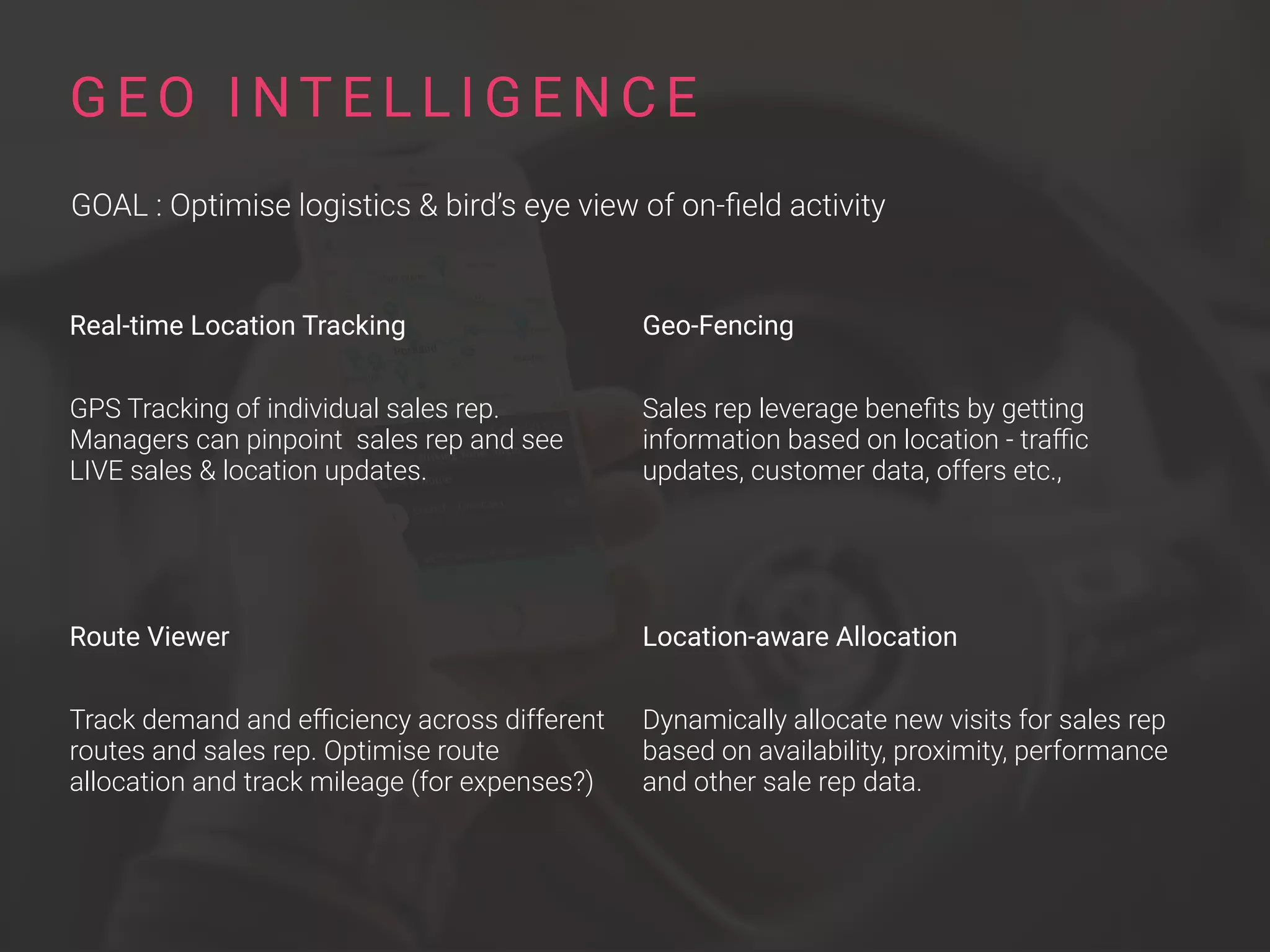 Real-time Location Tracking
GPS Tracking of individual sales rep.
Managers can pinpoint sales rep and see
LIVE sales & location updates.
Route Viewer
Track demand and eﬃciency across different
routes and sales rep. Optimise route
allocation and track mileage (for expenses?)
G E O I NT E L L I G E N C E
GOAL : Optimise logistics & bird’s eye view of on-ﬁeld activity
Geo-Fencing
Sales rep leverage beneﬁts by getting
information based on location - traﬃc
updates, customer data, offers etc.,
Location-aware Allocation
Dynamically allocate new visits for sales rep
based on availability, proximity, performance
and other sale rep data.
 