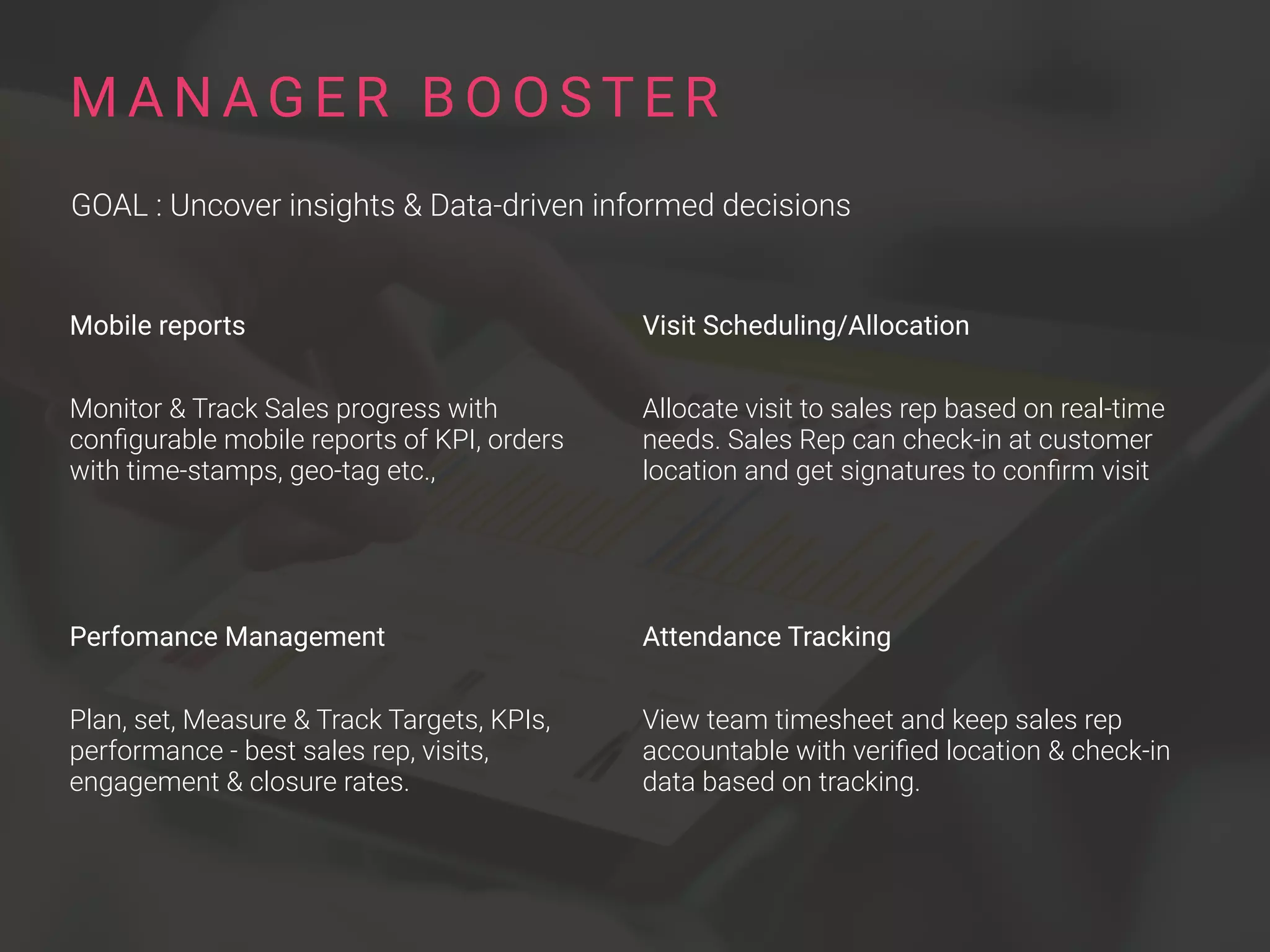 Mobile reports
Monitor & Track Sales progress with
conﬁgurable mobile reports of KPI, orders
with time-stamps, geo-tag etc.,
Perfomance Management
Plan, set, Measure & Track Targets, KPIs,
performance - best sales rep, visits,
engagement & closure rates.
M A N A G E R B O O S T E R
GOAL : Uncover insights & Data-driven informed decisions
Visit Scheduling/Allocation
Allocate visit to sales rep based on real-time
needs. Sales Rep can check-in at customer
location and get signatures to conﬁrm visit
Attendance Tracking
View team timesheet and keep sales rep
accountable with veriﬁed location & check-in
data based on tracking.
 
