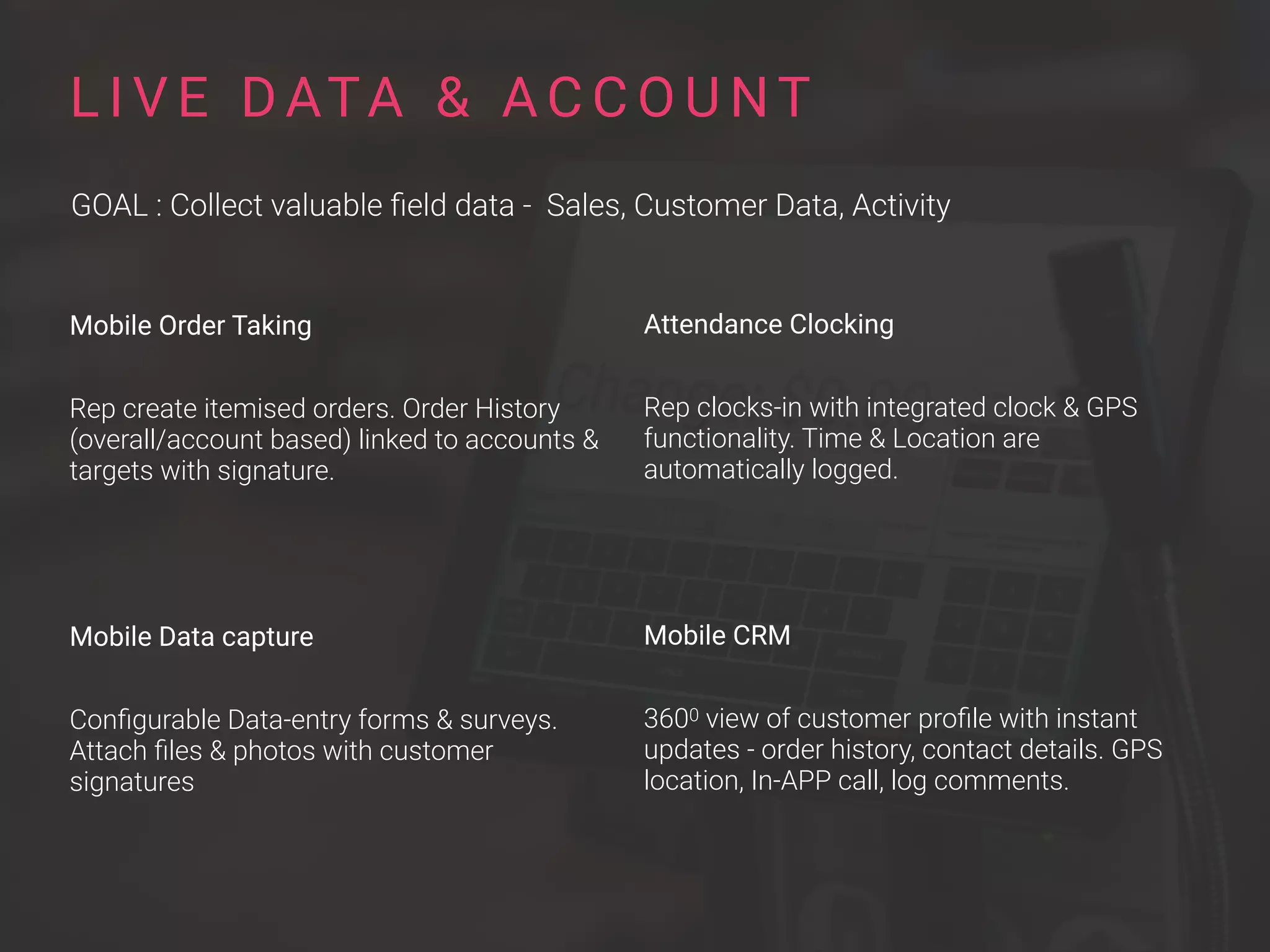 Mobile Order Taking
Rep create itemised orders. Order History
(overall/account based) linked to accounts &
targets with signature.
Mobile Data capture
Conﬁgurable Data-entry forms & surveys.
Attach ﬁles & photos with customer
signatures
L I V E DATA & A C C O U NT
GOAL : Collect valuable ﬁeld data - Sales, Customer Data, Activity
Attendance Clocking
Rep clocks-in with integrated clock & GPS
functionality. Time & Location are
automatically logged.
Mobile CRM
3600 view of customer proﬁle with instant
updates - order history, contact details. GPS
location, In-APP call, log comments.
 