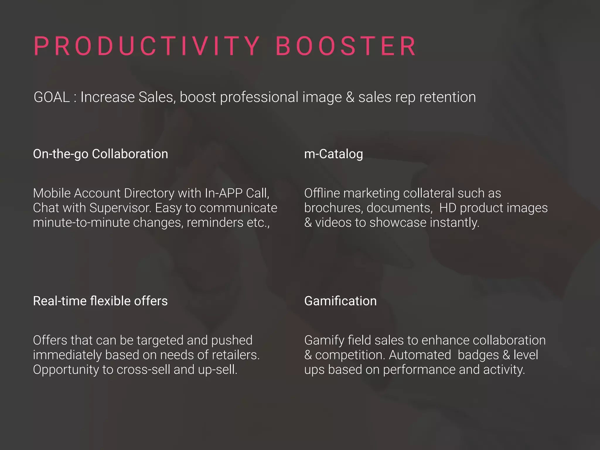 On-the-go Collaboration
Mobile Account Directory with In-APP Call,
Chat with Supervisor. Easy to communicate
minute-to-minute changes, reminders etc.,
Real-time ﬂexible offers
Offers that can be targeted and pushed
immediately based on needs of retailers.
Opportunity to cross-sell and up-sell.
P R O D U CT I V IT Y B O O S T E R
GOAL : Increase Sales, boost professional image & sales rep retention
m-Catalog
Oﬄine marketing collateral such as
brochures, documents, HD product images
& videos to showcase instantly.
Gamiﬁcation
Gamify ﬁeld sales to enhance collaboration
& competition. Automated badges & level
ups based on performance and activity.
 