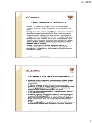 2014.03.03
2
AČIAČIŪŪ , DAKTARE, DAKTARE
 KODĖL PASIRINKOME BŪTENT ŠĮ PROJEKTĄ?
 Situacija – už gydytojo suteiktą pagalbą pas mus yra įprasta atsidėkoti
vertingomis dovanomis ar pinigais. Kitos padėkos formos nesuvokiamos kaip
padėka.
 Situacija-Visada mūsų jausmai ir mūsų bėdos yra svarbiausios, ir mes niekada
nesusimąstėme,o kaipgi jaučiasi gydytojai. Štai vienas iš gydytojų komentarų:
 “Iš gydytojo pacientai reikalauja,kad jis visada šypsotųsi ir būtų malonus bei
mandagus. Esame tik žmonės- būname ir pavargę ir be nuotaikos. Pas gydytojus
taip pat yra tėvai, vaikai, kurie serga, vyrai su kuriais kartais pykstamės...Ar jūs
visada esate puikios formos? Kartais pacientai , vietoj pasisveikinimo , daktarus
aprėkia, įţeidţia , apkaltina nerealiomis pretenzijomis ir išeidami
nepasako nei ačiū, nei sudiev .
 Situacija - laukdami eilėje mes , pacientai, keiksnojame daktarus, net
nesuvokdami, kad daugeliu atveju esame patys kalti dėl savo negalavimų,todėl
pamirštame net jiems padėkoti uţ suteiktą pagalbą ar nerandame tinkamos
formos kaip tai padaryti.
2014.03.03 Perpetum mobile 2014 3
AČIAČIŪŪ , DAKTARE, DAKTARE
KOKIĄ ŢMONIJOS PROBLEMĄ PADEDA IŠSPRĘSTI PROJEKTAS?
 Problema- pacientai, negalintys gydytojui išreikšti padėkos pinigais
arba vertinga dovana dėl savo prastos ekonominės situacijos ar dėl tam
tikrų įsitikinimų.
 Problema - pacientai , laukdami eilėje ir bendraudami tarpusavyje,
akcentuoja ne tai, dėl ko čia atėjo, o kas kaltas, kad jiems reikia laukti.
Tarpusavyje pasišneka kaip atsidėkoti gydytojui uţ jų problemos
sprendimą-kokią padėkos formą naudoti, kad išgytų.
 Problema- pacientai galvoja, kad jeigu gydytojui nenuneš “pakišos” ,
jis bus gydomas prasčiau.
 Problema –pacientai, atsidėkodami uţ gydymą, pagal nusistovėjusią
moralę, privalo kaţką pakišti, kas daroma slapta, pagal nutylėjimą.Ne
visiems tai priimtina ir gali labai įžeisti abi puses –tiek gydytoją , tiek pacientą.
Taip ir lieka moralinė skola, kuri trukdo toliau bendrauti abiems
pusėms.
 Problema- gydytojai dėl tam tikrų įsitikinimų nepriimantys jokių dovanų, bet
norintys išgirsti nuoširdţią paciento padėką bei jaustis reikalingais.
2014.03.03 Perpetum mobile 2014 4
 