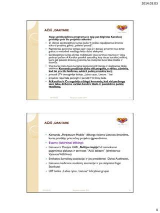 2014.03.03
4
AČIAČIŪŪ , DAKTARE, DAKTARE
Kaip savidisciplinos programa (o taip pat Algirdas Karalius)
prisidėjo prie šio projekto sėkmės?
 21 dienos savidisciplinos kursas įsuko 4 visiškai nepažįstamus žmones
sukurti projektą, galintį „pakeisti pasaulį“.
 Pagreitintas gyvenimo tempas (per visas 21 dienas) privertė mus dirbti
greitai, o metodinė medžiaga leido dirbti efektyviai.
 Savidisciplinos kursas skirtas mobilizuoti visus turimus resursus ir viską
padaryti pačiam.A.Karalius pateikė metodiką, kaip daryti socialinį reiškinį,
kuris gali pakeisti žmonių gyvenimą. Šie mokymai buvo labai tikslūs ir
išsamūs.
 Visų kursų metu buvo kuriama konkurencinė įtampa ir skatinamas tikslo
siekimas. Komanda pradţioje dirbo dėl pergalės, o vėliau, uţmiršę,
kad tai yra tik ţaidimas, sukūrė puikų projektą kurį;
 pristatė LTV tiesioginėje laidoje „Labas rytas , Lietuva “ bei
 projekto reportažą parengė ir parodėTV3 žinių laida.
 A.Karalius ir Co sugebėjo uţdegti komandą, kad visi perţengę
savo tabu, dirbome vardan bendro tikslo ir pasiekėme puikių
rezultatų.
2014.03.03 Perpetum mobile 2014 7
AČIAČIŪŪ , DAKTARE, DAKTARE
 Komanda „Perpetuum Mobile“ dėkinga visiems Lietuvos žmonėms,
kurie prisidėjo prie mūsų projekto įgyvendinimo.
 Esame išskirtinai dėkingi:
 Lietuvos ir Danijos UAB „Baltijos kopija“už nemokamai
pagamintus plakatus ir atvirutes ”Ačiū daktare” (direktorius-
VytautasVidžiūnas)
 Sveikatos žurnalistų asociacijai ir jos prezidentei Daivai Ausėnaitei,
 Lietuvos medicinos studentų asociacijai ir jos aktyvistei Ingai
Stonkutei
 LRT laidos „Labas rytas , Lietuva“ kūrybinei grupei
2014.03.03 Perpetum mobile 2014 8
 