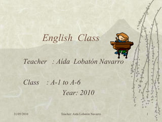 English Class

      Teacher : Aída Lobatón Navarro

      Class : A-1 to A-6
                  Year: 2010

31/05/2010       Teacher: Aída Lobatón Navarro   1
 